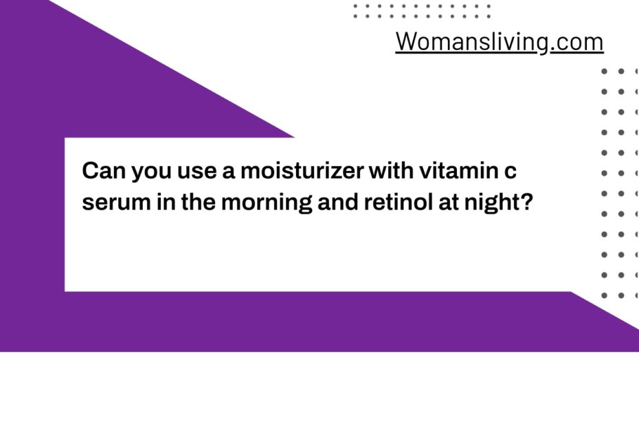 Can you use a moisturizer with vitamin c serum in the morning and retinol at night?